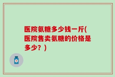 医院氨糖多少钱一斤(医院售卖氨糖的价格是多少？)