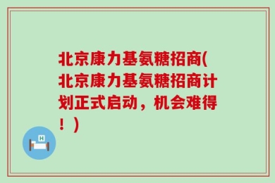 北京康力基氨糖招商(北京康力基氨糖招商计划正式启动，机会难得！)