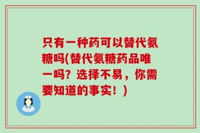 只有一种药可以替代氨糖吗(替代氨糖药品唯一吗？选择不易，你需要知道的事实！)
