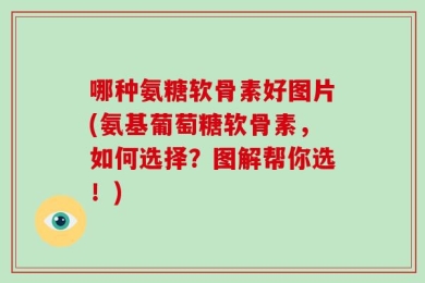 哪种氨糖软骨素好图片(氨基葡萄糖软骨素，如何选择？图解帮你选！)