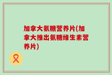 加拿大氨糖营养片(加拿大推出氨糖维生素营养片)
