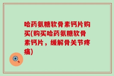 哈药氨糖软骨素钙片购买(购买哈药氨糖软骨素钙片，缓解骨关节疼痛)