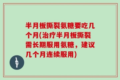 半月板撕裂氨糖要吃几个月(治疗半月板撕裂需长期服用氨糖，建议几个月连续服用)