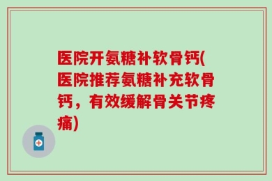 医院开氨糖补软骨钙(医院推荐氨糖补充软骨钙，有效缓解骨关节疼痛)