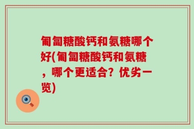 匍匐糖酸钙和氨糖哪个好(匍匐糖酸钙和氨糖，哪个更适合？优劣一览)
