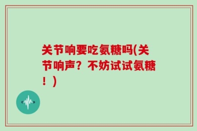 关节响要吃氨糖吗(关节响声？不妨试试氨糖！)