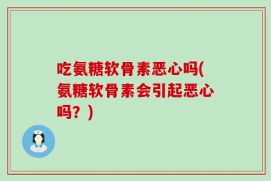 吃氨糖软骨素恶心吗(氨糖软骨素会引起恶心吗？)