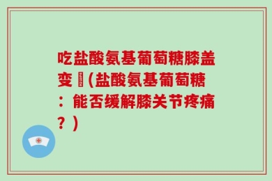 吃盐酸氨基葡萄糖膝盖变庝(盐酸氨基葡萄糖：能否缓解膝关节疼痛？)
