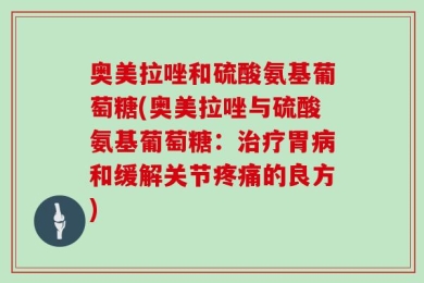 奥美拉唑和硫酸氨基葡萄糖(奥美拉唑与硫酸氨基葡萄糖：治疗胃病和缓解关节疼痛的良方)