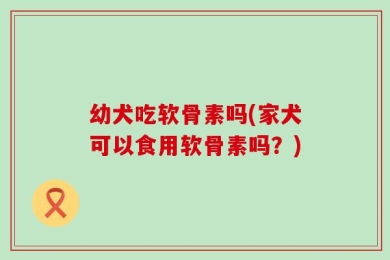 幼犬吃软骨素吗(家犬可以食用软骨素吗？)