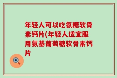年轻人可以吃氨糖软骨素钙片(年轻人适宜服用氨基葡萄糖软骨素钙片