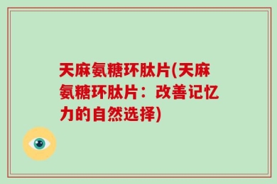 天麻氨糖环肽片(天麻氨糖环肽片：改善记忆力的自然选择)