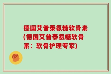 德国艾普泰氨糖软骨素(德国艾普泰氨糖软骨素：软骨护理专家)