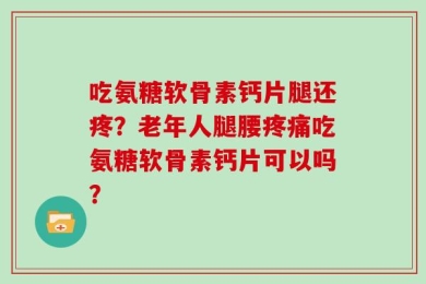 吃氨糖软骨素钙片腿还疼？老年人腿腰疼痛吃氨糖软骨素钙片可以吗？
