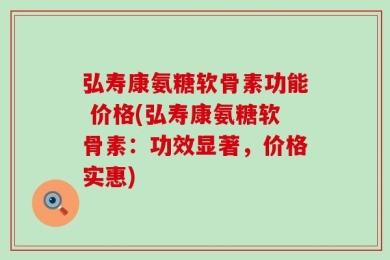弘寿康氨糖软骨素功能 价格(弘寿康氨糖软骨素：功效显著，价格实惠)