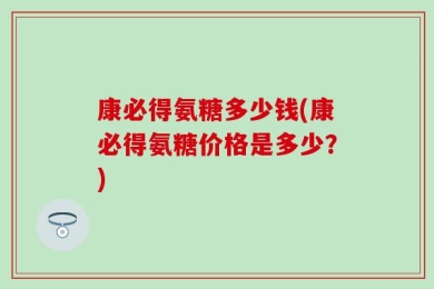 康必得氨糖多少钱(康必得氨糖价格是多少？)