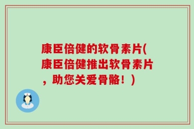 康臣倍健的软骨素片(康臣倍健推出软骨素片，助您关爱骨骼！)