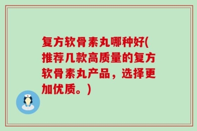 复方软骨素丸哪种好(推荐几款高质量的复方软骨素丸产品，选择更加优质。)