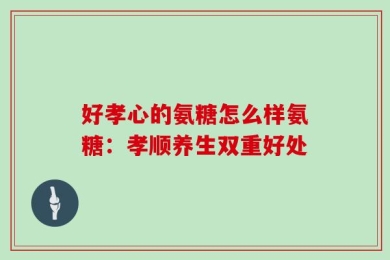 好孝心的氨糖怎么样氨糖：孝顺养生双重好处