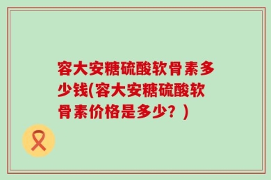 容大安糖硫酸软骨素多少钱(容大安糖硫酸软骨素价格是多少？)