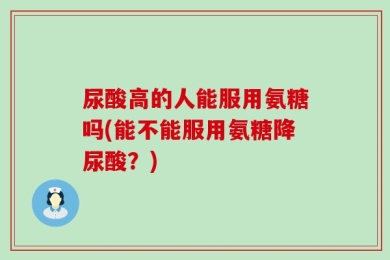 尿酸高的人能服用氨糖吗(能不能服用氨糖降尿酸？)