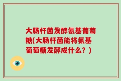 大肠杆菌发酵氨基葡萄糖(大肠杆菌能将氨基葡萄糖发酵成什么？)