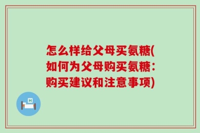 怎么样给父母买氨糖(如何为父母购买氨糖：购买建议和注意事项)