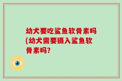 幼犬要吃鲨鱼软骨素吗(幼犬需要摄入鲨鱼软骨素吗？