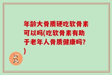 年龄大骨质硬吃软骨素可以吗(吃软骨素有助于老年人骨质健康吗？)
