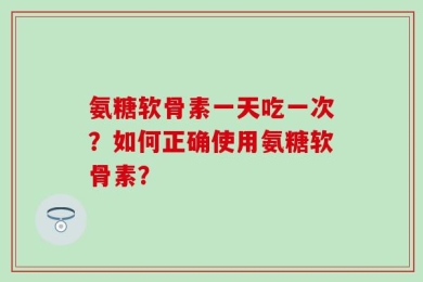 氨糖软骨素一天吃一次？如何正确使用氨糖软骨素？