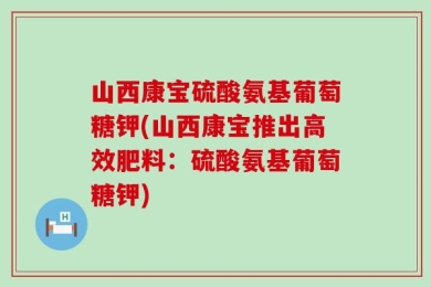 山西康宝硫酸氨基葡萄糖钾(山西康宝推出高效肥料：硫酸氨基葡萄糖钾)