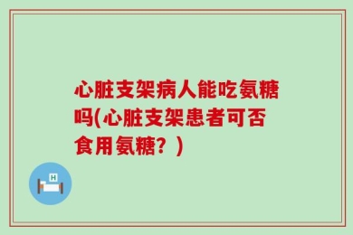 心脏支架病人能吃氨糖吗(心脏支架患者可否食用氨糖？)