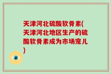 天津河北硫酸软骨素(天津河北地区生产的硫酸软骨素成为市场宠儿)