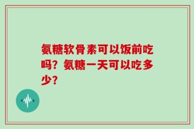 氨糖软骨素可以饭前吃吗？氨糖一天可以吃多少？