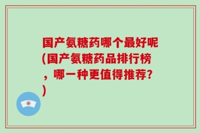 国产氨糖药哪个最好呢(国产氨糖药品排行榜，哪一种更值得推荐？)