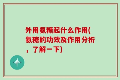 外用氨糖起什么作用(氨糖的功效及作用分析，了解一下)