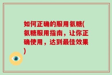 如何正确的服用氨糖(氨糖服用指南，让你正确使用，达到最佳效果)