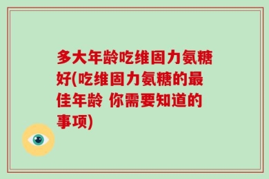 多大年龄吃维固力氨糖好(吃维固力氨糖的最佳年龄 你需要知道的事项)