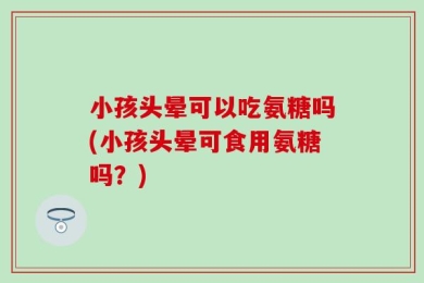 小孩头晕可以吃氨糖吗(小孩头晕可食用氨糖吗？)