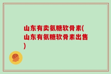 山东有卖氨糖软骨素(山东有氨糖软骨素出售)