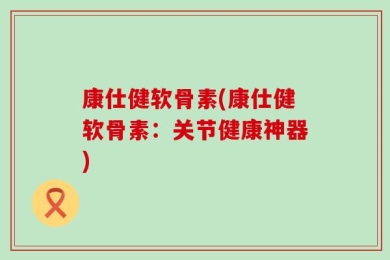 康仕健软骨素(康仕健软骨素：关节健康神器)