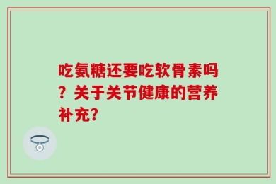 吃氨糖还要吃软骨素吗？关于关节健康的营养补充？