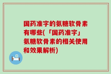 国药准字的氨糖软骨素有哪些(「国药准字」氨糖软骨素的相关使用和效果解析)