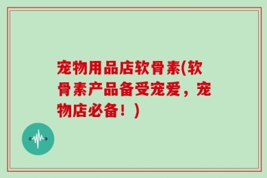 宠物用品店软骨素(软骨素产品备受宠爱，宠物店必备！)