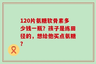 120片氨糖软骨素多少钱一瓶？孩子是练田径的，想给他买点氨糖？