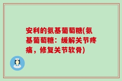 安利的氨基葡萄糖(氨基葡萄糖：缓解关节疼痛，修复关节软骨)