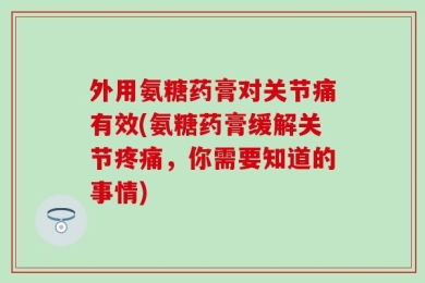 外用氨糖药膏对关节痛有效(氨糖药膏缓解关节疼痛，你需要知道的事情)
