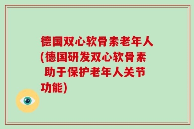 德国双心软骨素老年人(德国研发双心软骨素 助于保护老年人关节功能)