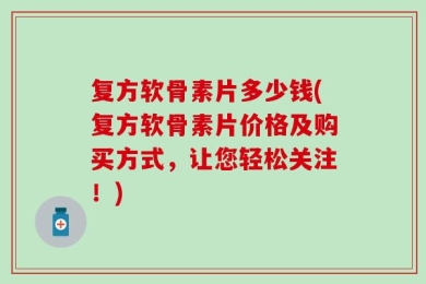 复方软骨素片多少钱(复方软骨素片价格及购买方式，让您轻松关注！)