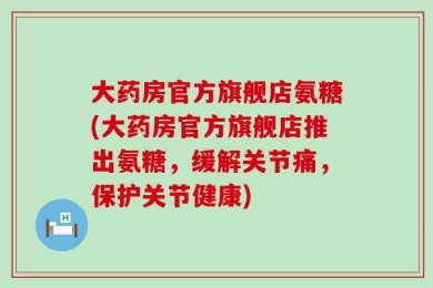 大药房官方旗舰店氨糖(大药房官方旗舰店推出氨糖，缓解关节痛，保护关节健康)
